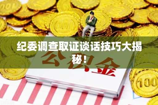 龙文纪委调查取证谈话技巧大揭秘！